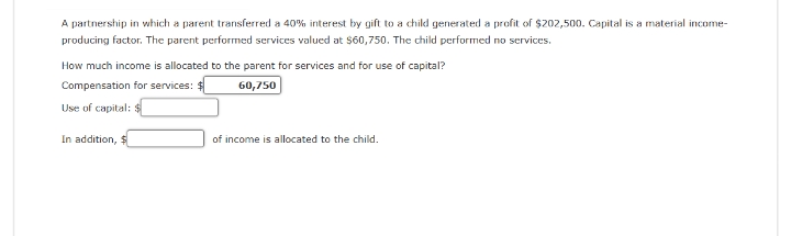 A partnership in which a parent transferred a 40% interest by gift to a child generated a profit of $202,500. Capital is a material income-
producing factor. The parent performed services valued at $60,750. The child performed no services.
How much income is allocated to the parent for services and for use of capital?
Compensation for services: $
60,750
Use of capital: $
In addition, $
of income is allocated to the child.