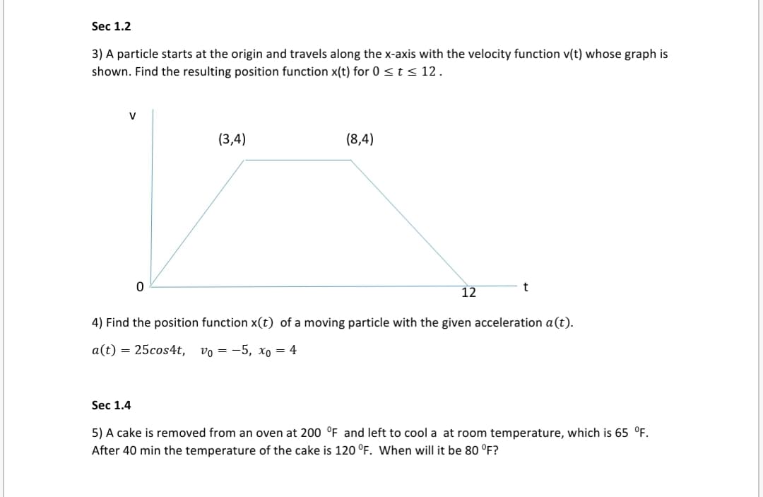 3) A particle starts at the origin and travels along the x-axis with the velocity function v(t) whose graph is
shown. Find the resulting position function x(t) for 0 < t < 12.
(3,4)
(8,4)
12
4) Find the position function x(t) of a moving particle with the given acceleration a(t).
a(t) = 25cos4t, vo = -5, xo = 4
