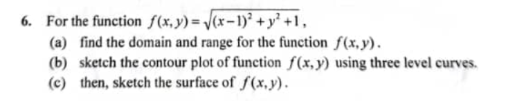 6. For the function f(x,y)=(x-1) +y' +1,
(a) find the domain and range for the function f(x,y).
(b) sketch the contour plot of function f(x,y) using three level curves.
(c) then, sketch the surface of f(x,y).
