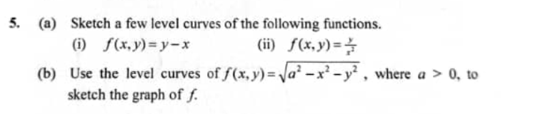 5. (a) Sketch a few level curves of the following functions.
(ii) f(x,y)=
(i) f(x, y)=y-x
(b) Use the level curves of f(x, y) = Va² -x -y² , where a > 0, to
sketch the graph of f.
