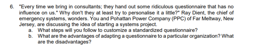 6. "Every time we bring in consultants; they hand out some ridiculous questionnaire that has no
influence on us." Why don't they at least try to personalise it a little?" Ray Dient, the chief of
emergency systems, wonders. You and Pohattan Power Company (PPC) of Far Meltway, New
Jersey, are discussing the idea of starting a systems project.
a. What steps will you follow to customize a standardized questionnaire?
b. What are the advantages of adapting a questionnaire to a particular organization? What
are the disadvantages?
