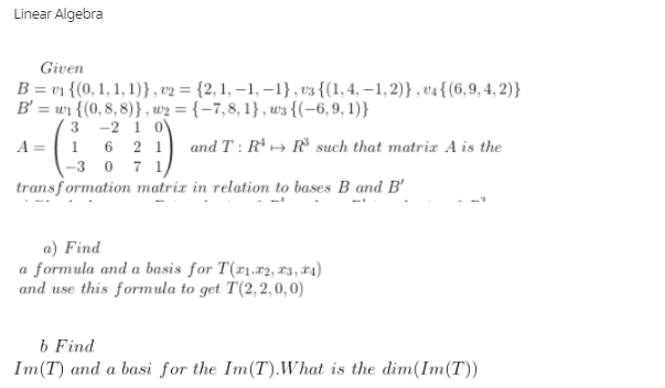 Linear Algebra
Given
B = v1 {(0, 1, 1, 1)} , v2 = {2, 1, – 1, –1}, v3 {(1,4, –1,2)} , v4{(6,9, 4, 2)}
B' = wi {(0, 8, 8)} , w2 = {-7,8, 1} , w3 {(-6,9, 1)}
3 -2 1 0V
A =| 1 6 2 1
-3 0 7 1)
transformation matrix in relation to bases B and B'
and T : R → R such that matria A is the
a) Find
a formula and a basis for T('1.r2, 13, z4)
and use this formula to get T(2,2,0,0)
b Find
Im(T) and a basi for the Im(T).What is the dim(Im(T))
