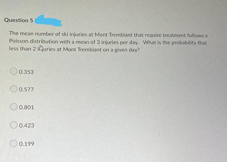 Question 5
The mean number of ski injuries at Mont Tremblant that require treatment follows a
Poisson distribution with a mean of 3 injuries per day. What is the probability that
less than 2 iuries at Mont Tremblant on a given day?
0.353
0.577
0.801
0.423
0.199
