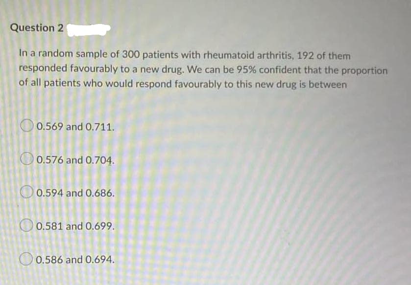 Question 2
In a random sample of 300 patients with rheumatoid arthritis, 192 of them
responded favourably to a new drug. We can be 95% confident that the proportion
of all patients who would respond favourably to this new drug is between
0.569 and 0.711.
O 0.576 and 0.704.
0.594 and 0.686.
O 0.581 and 0.699.
O 0.586 and 0.694.
