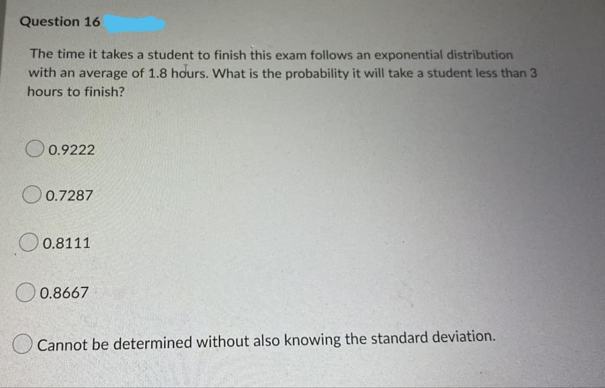 Question 16
The time it takes a student to finish this exam follows an exponential distribution
with an average of 1.8 hours. What is the probability it will take a student less than 3
hours to finish?
O 0.9222
O 0.7287
O 0.8111
O 0.8667
O Cannot be determined without also knowing the standard deviation.
