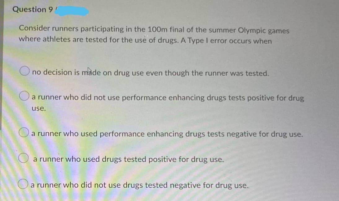 Question 9
Consider runners participating in the 100m final of the summer Olympic games
where athletes are tested for the use of drugs. A Type I error occurs when
O no decision is made on drug use even though the runner was tested.
a runner who did not use performance enhancing drugs tests positive for drug
use.
O
a runner who used performance enhancing drugs tests negative for drug use.
O a runner who used drugs tested positive for drug use.
O a runner who did not use drugs tested negative for drug use.
