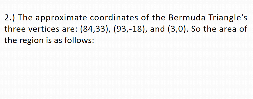 2.) The approximate coordinates of the Bermuda Triangle's
three vertices are: (84,33), (93,-18), and (3,0). So the area of
the region is as follows:
