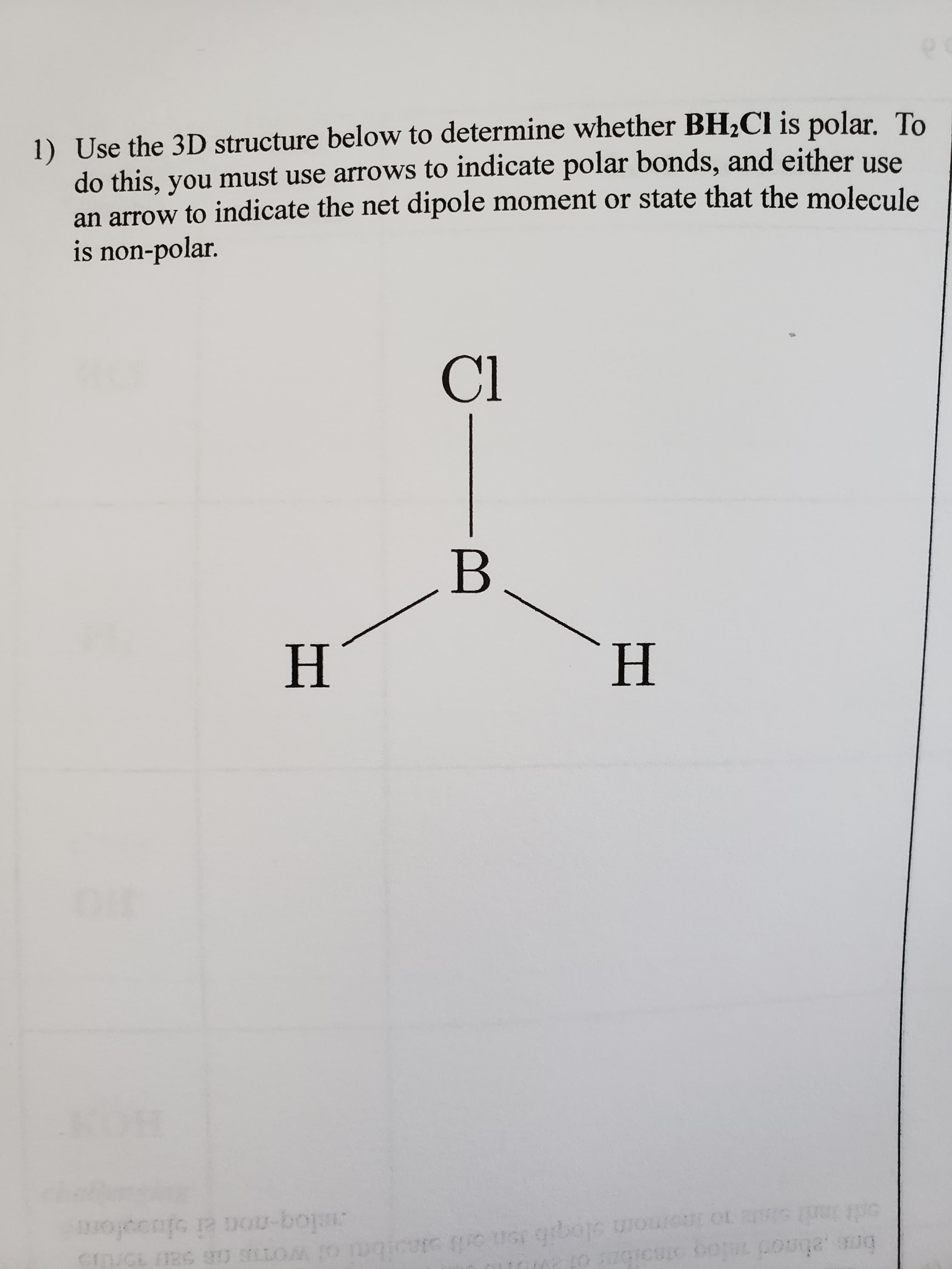 1) Use the 3D structure below to determine whether BH2CI is polar. To
do this, you must use arrows to indicate polar bonds, and either use
an arrow to indicate the net dipole moment or state that the molecule
is non-polar.
Cl
B
H.
