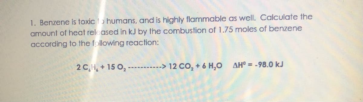 1. Benzene is toxic to humans, and is highly flammable as well. Calculate the
amount of heat released in kJ by the combustion of 1.75 moles of benzene
according to the following reaction:
2 C,H, + 15 0,
12 CO, + 6 H,0
AHO = -98.0 kJ
