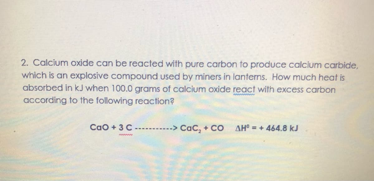 2. Calcium oxide can be reacted with pure carbon to produce calcium carbide,
which is an explosive compound used by miners in lanterns. How much heat is
absorbed in kJ when 100.0 grams of calcium oxide react with excess carbon
wwwww
according to the following reaction?
CaO + 3 C
-> CaC, + CO
AH° = + 464.8 kJ
www
