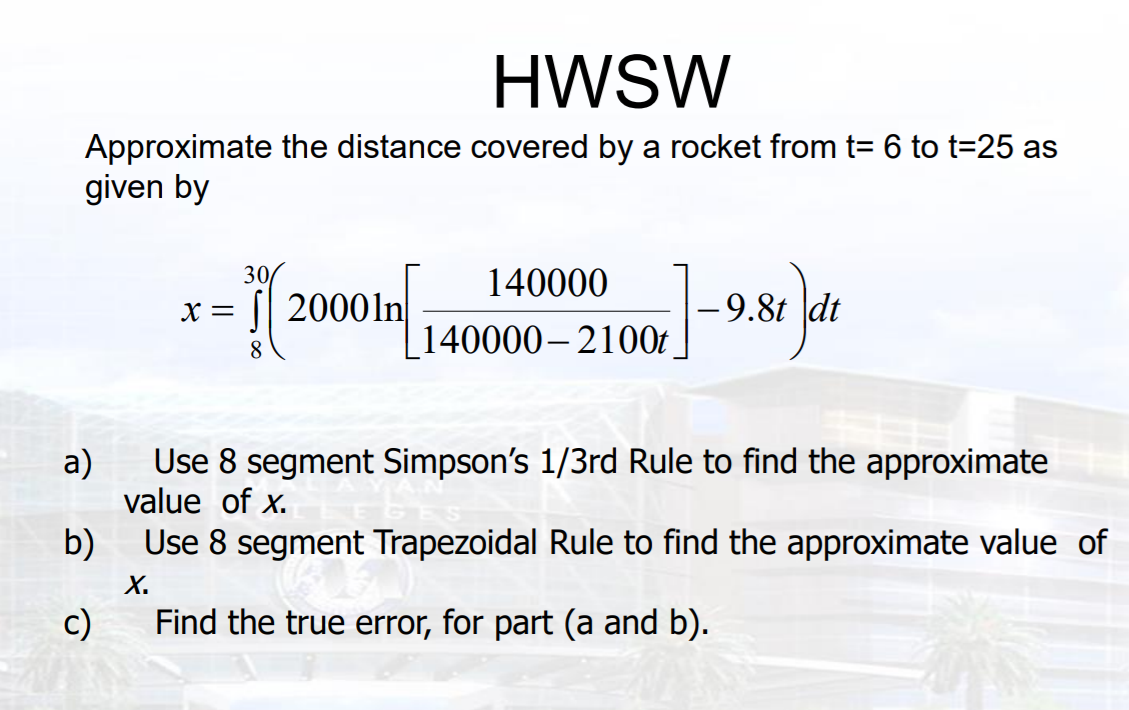 HWSW
Approximate the distance covered by a rocket from t= 6 to t=25 as
given by
30
140000
2000 14000- 2100 98% jn
X =
|-9.8t dt
140000– 2100t
а)
Use 8 segment Simpson's 1/3rd Rule to find the approximate
value of x.
b)
Use 8 segment Trapezoidal Rule to find the approximate value of
X.
c)
Find the true error, for part (a and b).
