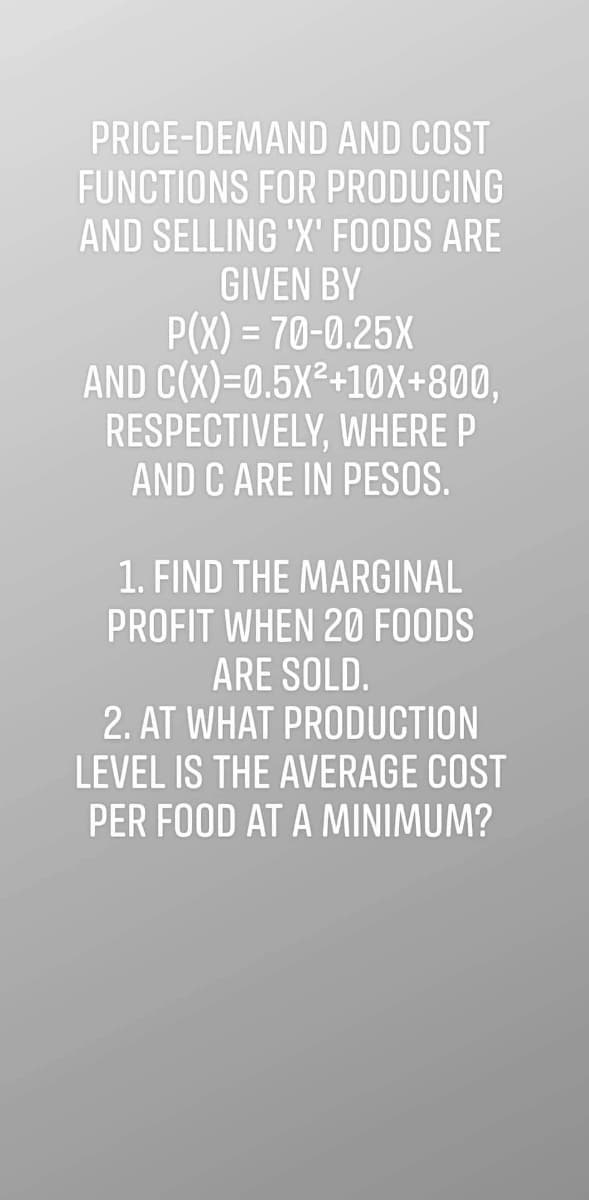 PRICE-DEMAND AND COST
FUNCTIONS FOR PRODUCING
AND SELLING 'X' FOODS ARE
GIVEN BY
P(X) = 70-0.25X
AND C(X)=0.5X²+10X+800,
RESPECTIVELY, WHERE P
AND C ARE IN PESOS.
1. FIND THE MARGINAL
PROFIT WHEN 20 FOODS
ARE SOLD.
2. AT WHAT PRODUCTION
LEVEL IS THE AVERAGE COST
PER FOOD AT A MINIMUM?