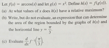 Let f(x)
(a) At what values of x does h(x) have a relative maximum?
arccos(x) and let g(x) = x². Define h(x) = f(g(x)).
(b) Write, but do not evaluate, an expression that can determine
the area of the region bounded by the graphs of h(x) and
the horizontal line y =
(c) Evaluate().
