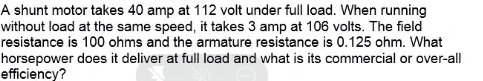 A shunt motor takes 40 amp at 112 volt under full load. When running
without load at the same speed, it takes 3 amp at 106 volts. The field
resistance is 100 ohms and the armature resistance is 0.125 ohm. What
horsepower does it deliver at full load and what is its commercial or over-all
efficiency?
