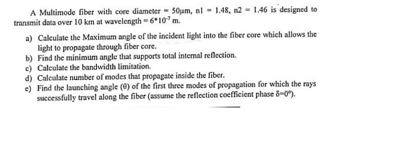 A Multimode fiber with core diameter - 50um, nl = 1.48, n2 = 1.46 is designed to
transmit data over 10 km at wavelength = 6*10" m.
a) Calculate the Maximum angle of the incident light into the fiber core which allows the
light to propagate through fiber core.
b) Find the minimum angle that supports total internal reflection.
c) Calculate the bandwidth limitation.
d) Calculate number of modes that propagate inside the fiber.
c) Find the launching angle (0) of the first three modes of propagation for which the rays
successfully travel along the fiber (assume the reflection coefficient phase 8-0").

