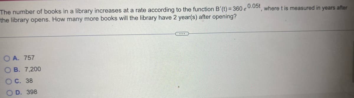 The number of books in a library increases at a rate according to the function B'(t) = 360 e 0.05t, where t is measured in years after
the library opens. How many more books will the library have 2 year(s) after opening?
OA. 757
OB. 7,200
OC. 38
D. 398
.…….….