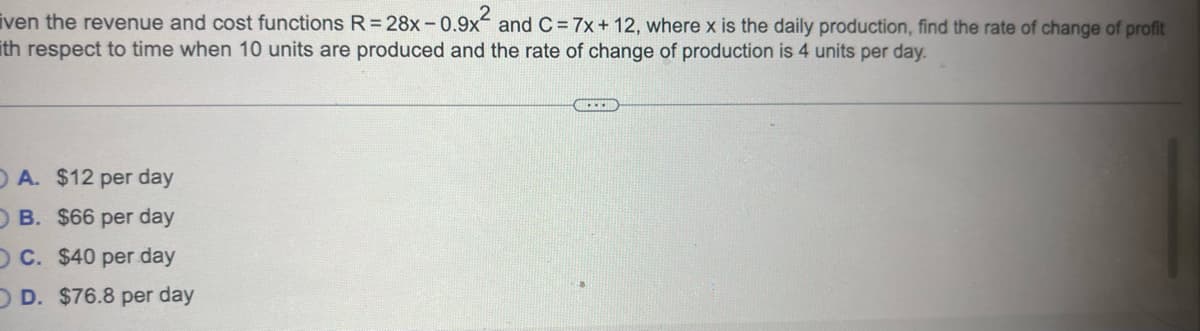 ven the revenue and cost functions R=28x -0.9x² and C = 7x + 12, where x is the daily production, find the rate of change of profit
ith respect to time when 10 units are produced and the rate of change of production is 4 units per day.
OA. $12 per day
OB. $66 per day
O C. $40 per day
O D. $76.8 per day
**