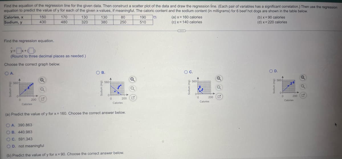 Find the equation of the regression line for the given data. Then construct a scatter plot of the data and draw the regression line. (Each pair of variables has a significant correlation.) Then use the regression
equation to predict the value of y for each of the given x-values, if meaningful. The caloric content and the sodium content (in milligrams) for 6 beef hot dogs are shown in the table below.
170
480
Calories, x
Sodium, y
560
Find the regression equation.
ŷ=x+
(Round to three decimal places as needed.)
Choose the correct graph below.
OA.
0ff
0
200
150
430
Calories
130
320
a
130
380
O B.
560
0
80
250
200 G
Calories
(a) Predict the value of y for x = 160. Choose the correct answer below.
OA. 390.863
OB. 440.983
OC. 591.343
O D. not meaningful
(b) Predict the value of y for x = 90. Choose the correct answer below.
190
510
(a) x
(c) x
160 calories
140 calories
O C.
A
560+
0-T
0
200
Calories
(b) x = 90 calories
(d) x = 220 calories
OD.
560-
0
200
Calories
Q