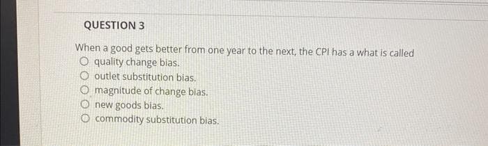 QUESTION 3
When a good gets better from one year to the next, the CPI has a what is called
O quality change bias.
outlet substitution bias.
O magnitude of change bias.
new goods bias.
O commodity substitution bias.
