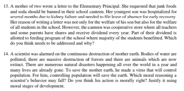 13. A mother of two wrote a letter to the Elementary Principal. She requested that junk foods
and soda should be banned in their school canteen. Her youngest son was hospitalized for
several months due to kidney failure and needed to file leave of ahsence for early recovery.
Her reason of writing a letter was not only for the welfare of his son but also for the welfare
of all students in the school. However, the canteen was cooperative store where all teachers
and some parents have shares and receive dividend every year. Part of their dividend is
allotted to feeding program of the school where majority of the students benefitted. Which
do you think needs to be addressed and why?
14. A scientist was alarmed on the continuous destruction of mother earth. Bodies of water are
polluted, there are massive destruction of forests and there are animals which are now
extinct. There are numerous natural disasters happening all over the world in a year and
many lives are already gone. To save the mother earth, he made a virus that will control
population. For him, controlling population will save the earth. Which moral reasoning a
scientist's behavior may fall? Do you think his action is morally right? Justify it using
moral stages of development.
