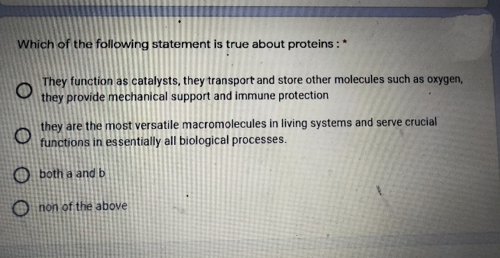 Which of the following statement is true about proteins: *
They function as catalysts, they transport and store other molecules such as oxygen,
they provide mechanical support and immune protection
they are the most versatile macromolecules in living systems and serve crucial
functions in essentially all biological processes.
O both a and b
non of the above
