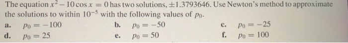 The equation x2 – 10 cos x = 0 has two solutions, ±1.3793646. Use Newton's method to approximate
the solutions to within 10-5 with the following values of po.
a.
Po = -100
b.
Po = -50
Po = -25
f.
c.
d.
Po = 25
е.
Po = 50
Po = 100
