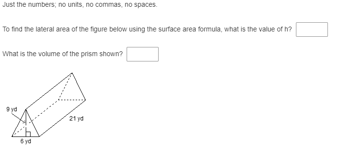 Just the numbers; no units, no commas, no spaces.
To find the lateral area of the figure below using the surface area formula, what is the value of h?
What is the volume of the prism shown?
9 yd
21 yd
6 yd
