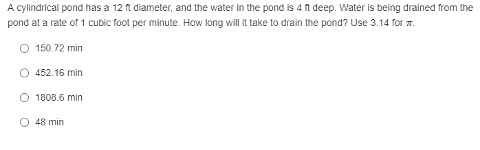 A cylindrical pond has a 12 ft diameter, and the water in the pond is 4 ft deep. Water is being drained from the
pond at a rate of 1 cubic foot per minute. How long will it take to drain the pond? Use 3.14 for T.
O 150.72 min
O 452.16 min
O 1808.6 min
48 min
