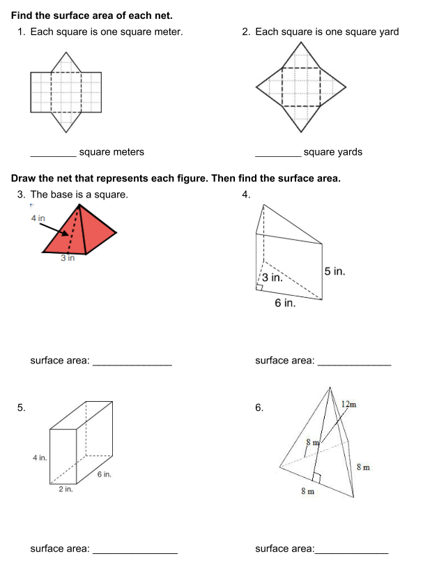 Find the surface area of each net.
1. Each square is one square meter.
2. Each square is one square yard
square meters
square yards
Draw the net that represents each figure. Then find the surface area.
3. The base is a square.
4.
4 in
3 in
5 in.
3 in.
6 in.
surface area:
surface area:
12m
6.
4 in.
Sm
6 in.
......-
2 in.
8 m
surface area:
surface area:
5.
