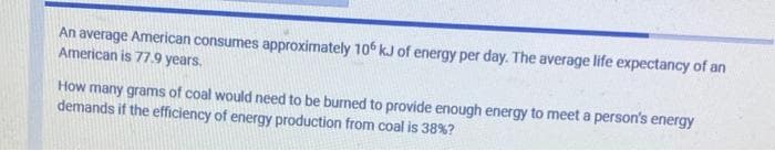 An average American consumes approximately 106 kJ of energy per day. The average life expectancy of an
American is 77.9 years.
How many grams of coal would need to be burned to provide enough energy to meet a person's energy
demands if the efficiency of energy production from coal is 38%?