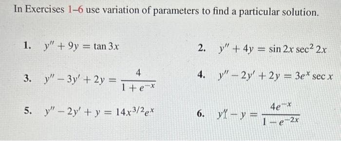 In Exercises 1-6 use variation of parameters to find a particular solution.
1. y" +9y = tan 3x
4
3. y" - 3y + 2y = 1+e=x
5. y" - 2y + y = 14x³/2ex
2.
4.
y" + 4y = sin 2x sec² 2x
y" - 2y + 2y = 3e* sec x
6. y - y =
4e-x
1-e-2x