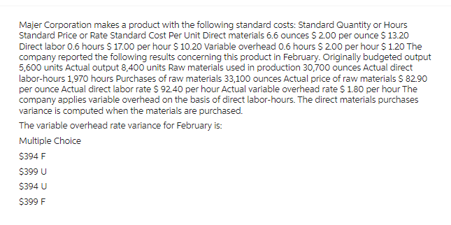 Majer Corporation makes a product with the following standard costs: Standard Quantity or Hours
Standard Price or Rate Standard Cost Per Unit Direct materials 6.6 ounces $ 2.00 per ounce $ 13.20
Direct labor 0.6 hours $ 17.00 per hour $ 10.20 Variable overhead 0.6 hours $2.00 per hour $ 1.20 The
company reported the following results concerning this product in February. Originally budgeted output
5,600 units Actual output 8,400 units Raw materials used in production 30,700 ounces Actual direct
labor-hours 1,970 hours Purchases of raw materials 33,100 ounces Actual price of raw materials $ 82.90
per ounce Actual direct labor rate $ 92.40 per hour Actual variable overhead rate $ 1.80 per hour The
company applies variable overhead on the basis of direct labor-hours. The direct materials purchases
variance is computed when the materials are purchased.
The variable overhead rate variance for February is:
Multiple Choice
$394 F
$399 U
$394 U
$399 F