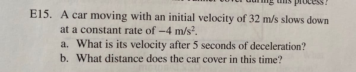 proces
E15. A car moving with an initial velocity of 32 m/s slows down
at a constant rate of -4 m/s².
a. What is its velocity after 5 seconds of deceleration?
b. What distance does the car cover in this time?
