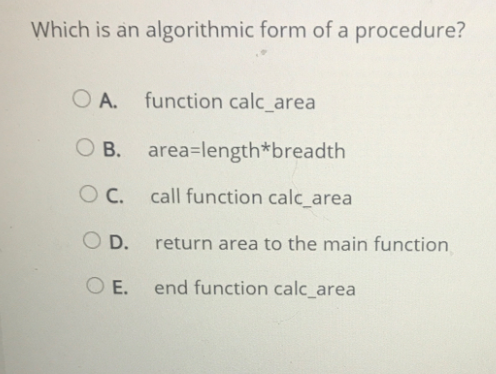Which is an algorithmic form of a procedure?
O A. function calc_area
O B. area=length*breadth
call function calc_area
O D.
return area to the main function
O E.
end function calc_area
