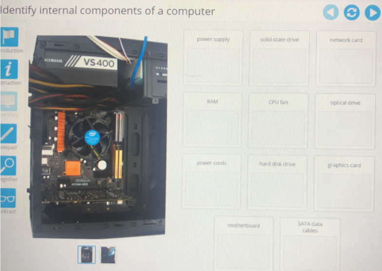 Identify internal components of a computer
power supply
solid-state drive
network card
roduction
CORSAIR
VS400
struction
RAM
CPU fan
optical drive
otepad
power cords
hard disk drive
graphics card
agnifier
HDS
ntrast
SATA data
cables
motherboard
