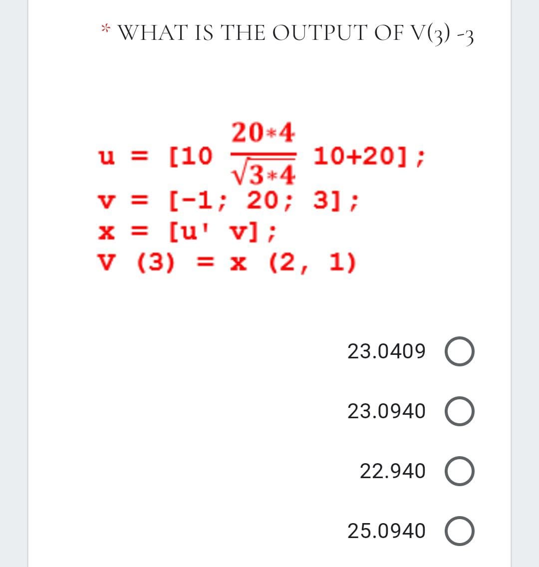 WHAT IS THE OUTPUT OF V(3) -3
20*4
u = [10
10+20];
V3+4
v = [-1; 20; 3];
x = [u' v] ;
v (3) = x (2, 1)
23.0409 O
23.0940 O
22.940
25.0940 O
