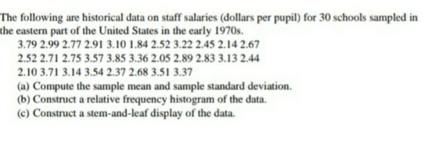 The following are historical data on staff salaries (dollars per pupil) for 30 schools sampled in
the eastern part of the United States in the early 1970s.
3.79 2.99 2.77 2.91 3.10 1.84 2.52 3.22 2.45 2.14 2.67
2.52 2.71 2.75 3.57 3.85 3.36 2.05 2.89 2.83 3.13 2.44
2.10 3.71 3.14 3.54 2.37 2.68 3.51 3.37
(a) Compute the sample mean and sample standard deviation.
(b) Construct a relative frequency histogram of the data.
(c) Construct a stem-and-leaf display of the data.
