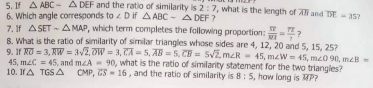5. If A ABC ~ A DEF and the ratio of similarity is 2 : 7, what is the length of AB and DE
6. Which angle corresponds to z D if A ABC ~ ADEF ?
7. If ASET - A MAP, which term completes the following proportion:
8. What is the ratio of similarity of similar triangles whose sides are 4, 12, 20 and 5, 15, 25?
9. If RO = 3, RW = 3/2,0W = 3, TA = 5, AB = 5, TB = 5V7, mzR
45, m2C = 45, and m<A = 90, what is the ratio of similarity statement for the two triangles?
10. If A TGS A
= 35?
SE
TE 2
MA
%3D
%3D
%3D
45, mzW = 45, mz0 90, mB =
%3D
CMP, GS = 16 , and the ratio of similarity is 8: 5, how long is MP?
%3D
