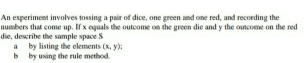 An experiment involves tossing a pair of dice, one green and one red, and recording the
numbers that come up. If x equals the outcome on the green die and y the outcome on the red
die, describe the sample space S
a by listing the elements (x, y):
b by using the rule method.
