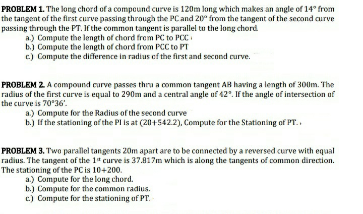 PROBLEM 1. The long chord of a compound curve is 120m long which makes an angle of 14° from
the tangent of the first curve passing through the PC and 20° from the tangent of the second curve
passing through the PT. If the common tangent is parallel to the long chord.
a.) Compute the length of chord from PC to PCC
b.) Compute the length of chord from PCC to PT
c.) Compute the difference in radius of the first and second curve.
PROBLEM 2. A compound curve passes thru a common tangent AB having a length of 300m. The
radius of the first curve is equal to 290m and a central angle of 42°. If the angle of intersection of
the curve is 70°36'.
a.) Compute for the Radius of the second curve
b.) If the stationing of the PI is at (20+542.2), Compute for the Stationing of PT.
PROBLEM 3. Two parallel tangents 20m apart are to be connected by a reversed curve with equal
radius. The tangent of the 1st curve is 37.817m which is along the tangents of common direction.
The stationing of the PC is 10+200.
a.) Compute for the long chord.
b.) Compute for the common radius.
c.) Compute for the stationing of PT.
