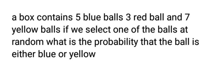 a box contains 5 blue balls 3 red ball and 7
yellow balls if we select one of the balls at
random what is the probability that the ball is
either blue or yellow
