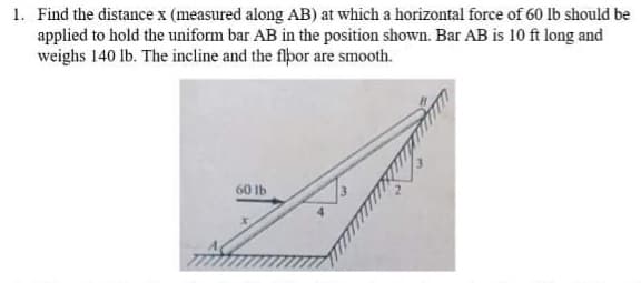 1. Find the distance x (measured along AB) at which a horizontal force of 60 lb should be
applied to hold the uniform bar AB in the position shown. Bar AB is 10 ft long and
weighs 140 lb. The incline and the flpor are smooth.
60 lb
