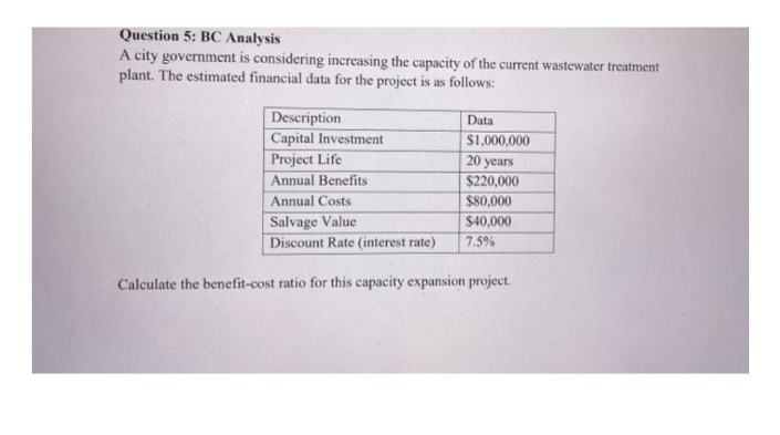 Question 5: BC Analysis
A city government is considering increasing the capacity of the current wastewater treatment
plant. The estimated financial data for the project is as follows:
Description
Capital Investment
Data
S1,000,000
20 years
$220,000
$80,000
Project Life
Annual Benefits
Annual Costs
Salvage Value
Discount Rate (interest rate)
$40,000
7.5%
Calculate the benefit-cost ratio for this capacity expansion project.
