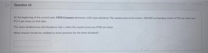 Question 42
At the beginning of the current year, CFAS Company declared a 10% share dividend. The market price of the entity's 300.000 outstanding shares of PS0 par value was
P111 per share on that date.
The share dividend was distributed on July 1 when the market price was P100 per share.
What amount should be credited to share premium for the share dividend?
