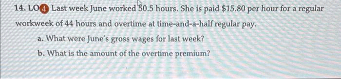 14. LO4 Last week June worked 50.5 hours. She is paid $15.80 per hour for a regular
workweek of 44 hours and overtime at time-and-a-half regular pay.
a. What were June's gross wages for last week?
b. What is the amount of the overtime premium?
