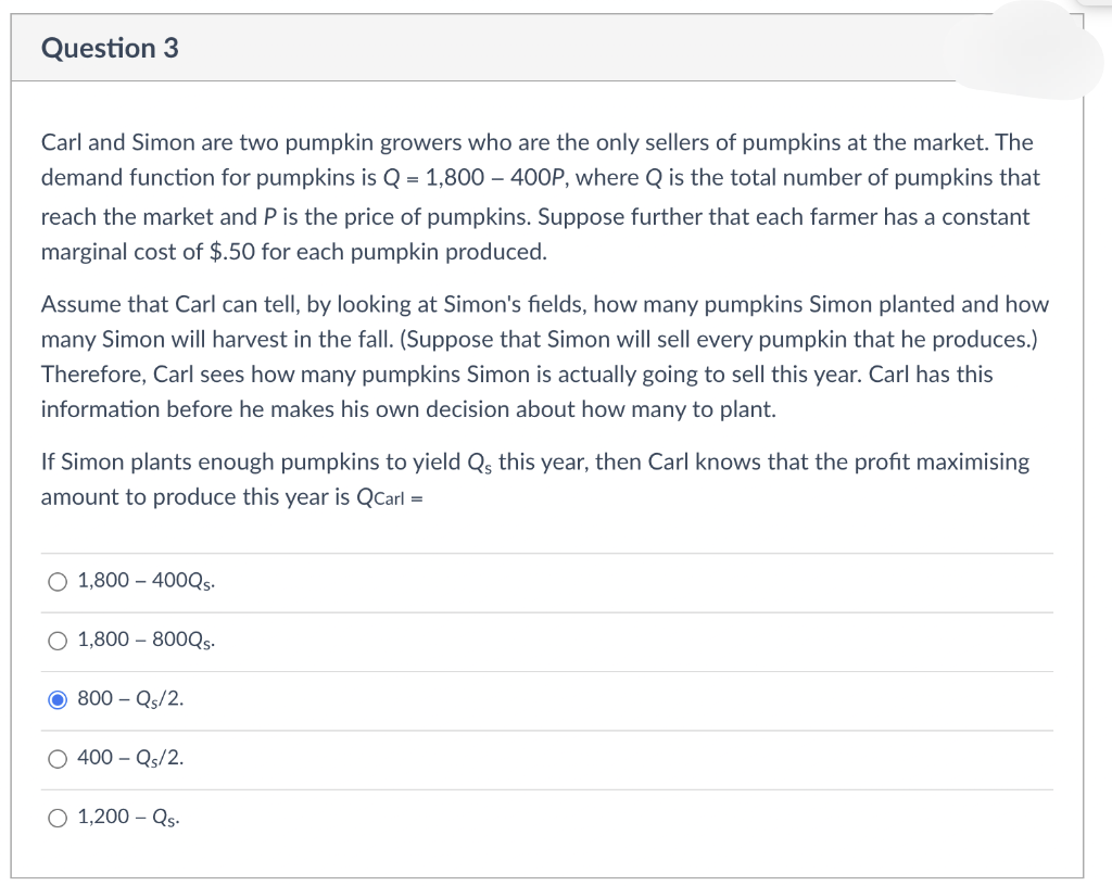 Question 3
Carl and Simon are two pumpkin growers who are the only sellers of pumpkins at the market. The
demand function for pumpkins is Q = 1,800 – 400P, where Q is the total number of pumpkins that
reach the market and P is the price of pumpkins. Suppose further that each farmer has a constant
marginal cost of $.50 for each pumpkin produced.
Assume that Carl can tell, by looking at Simon's fields, how many pumpkins Simon planted and how
many Simon will harvest in the fall. (Suppose that Simon will sell every pumpkin that he produces.)
Therefore, Carl sees how many pumpkins Simon is actually going to sell this year. Carl has this
information before he makes his own decision about how many to plant.
If Simon plants enough pumpkins to yield Qs this year, then Carl knows that the profit maximising
amount to produce this year is QCarl =
O 1,800 – 400QS.
O 1,800 – 800Qs.
800 – Qs/2.
400 – Qs/2.
O 1,200 – Qs.
