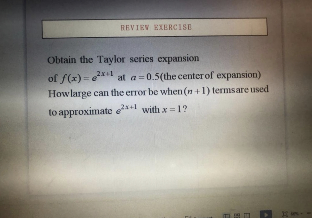 REVIEW EXERCISE
Obtain the Taylor series expansion
of f(x)=e*+1 at a=0.5(the center of expansion)
Howlarge can the error be when (n +1) termsare used
to approximate e2*+1 with x = 1?
O 66%
