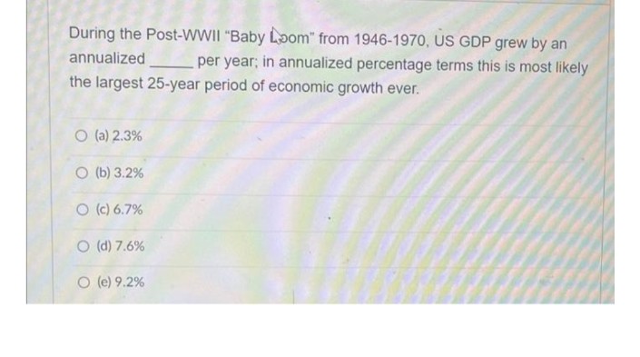 During the Post-WWII "Baby Loom" from 1946-1970, US GDP grew by an
annualized
per year; in annualized percentage terms this is most likely
the largest 25-year period of economic growth ever.
O (a) 2.3%
O (b) 3.2%
O (c) 6.7%
O (d) 7.6%
O (e) 9.2%
