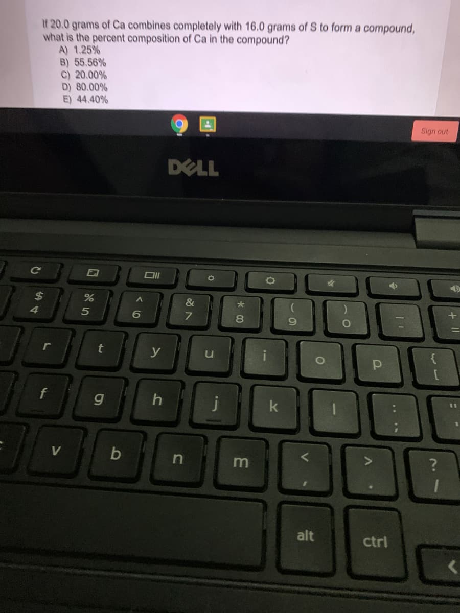 If 20.0 grams of Ca combines completely with 16.0 grams of S to form a compound,
what is the percent composition of Ca in the compound?
A) 1.25 %
B) 55.56%
C) 20.00%
D) 80.00%
E) 44.40%
Sign out
DELL
ce
2$
%
&
5
6
8.
r
t
y
f
11
k
m
alt
ctrl
