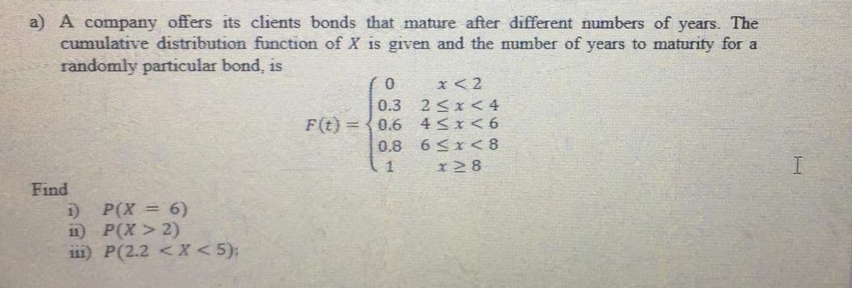 a) A company offers its clients bonds that mature after different numbers of
cumulative distribution function of X is given and the number of years to maturity for a
randomly particular bond, is
years.
The
x< 2
2Sx< 4
4 Sx< 6
0.3
F(t) = {0.6
0.8
6 <x< 8
1.
x2 8
Find
1) P(X = 6)
11) P(X > 2)
i11) P(2.2 < X < 5);
